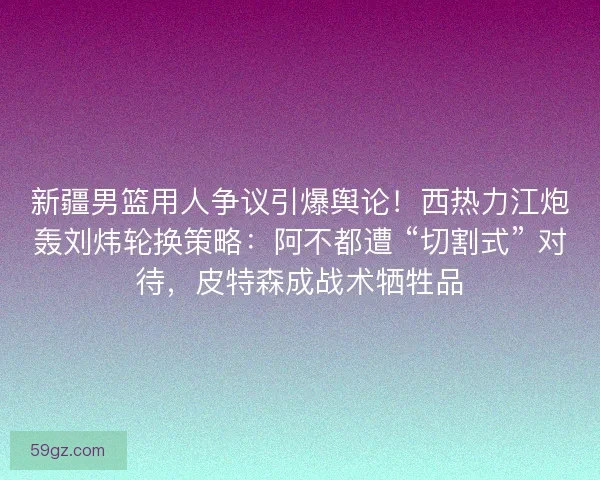 新疆男篮用人争议引爆舆论！西热力江炮轰刘炜轮换策略：阿不都遭 “切割式” 对待，皮特森成战术牺牲品