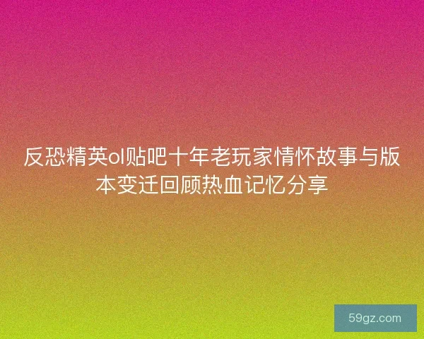 反恐精英ol贴吧十年老玩家情怀故事与版本变迁回顾热血记忆分享